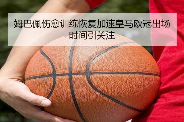 姆巴佩伤愈训练恢复加速皇马欧冠出场时间引关注