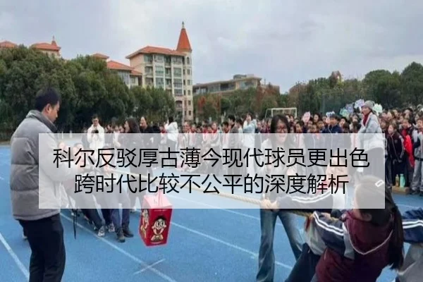 科尔反驳厚古薄今现代球员更出色 跨时代比较不公平的深度解析